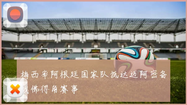 梅西率阿根廷国家队抵达迈阿密备战佛得角赛事