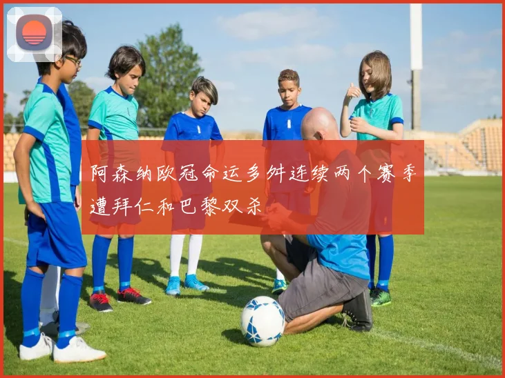 阿森纳欧冠命运多舛连续两个赛季遭拜仁和巴黎双杀