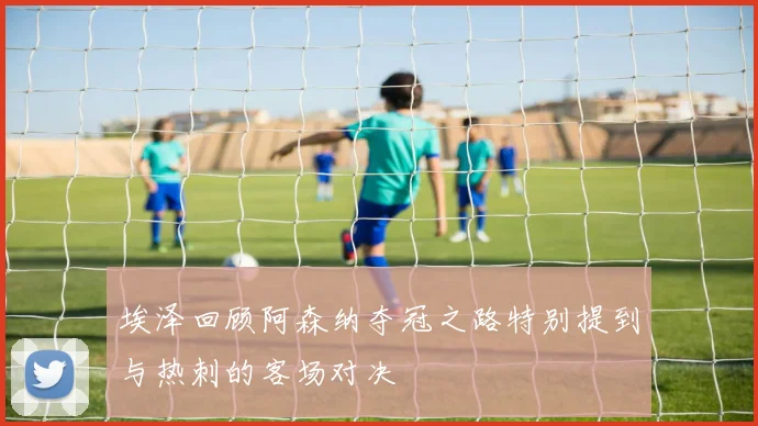 埃泽回顾阿森纳夺冠之路特别提到与热刺的客场对决