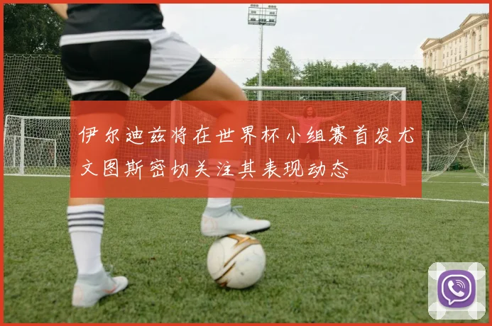 伊尔迪兹将在世界杯小组赛首发尤文图斯密切关注其表现动态