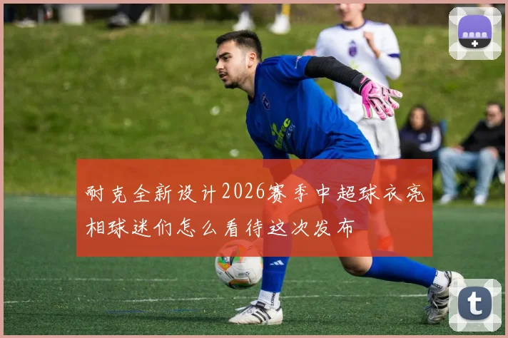 耐克全新设计2026赛季中超球衣亮相球迷们怎么看待这次发布