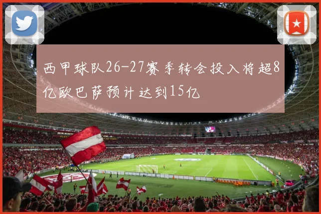 西甲球队26-27赛季转会投入将超8亿欧巴萨预计达到15亿