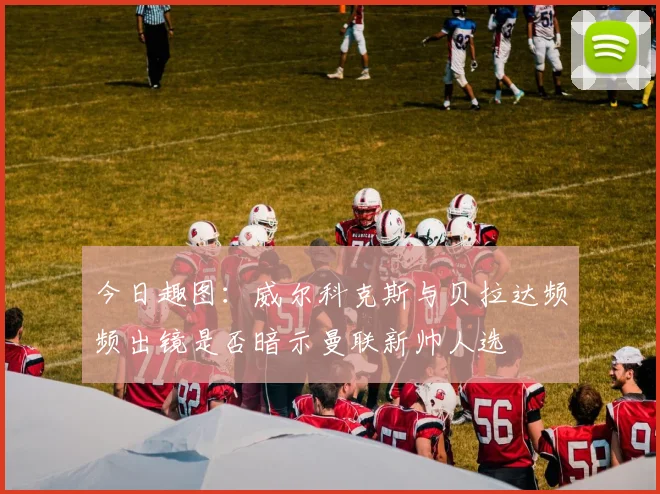 今日趣图：威尔科克斯与贝拉达频频出镜是否暗示曼联新帅人选
