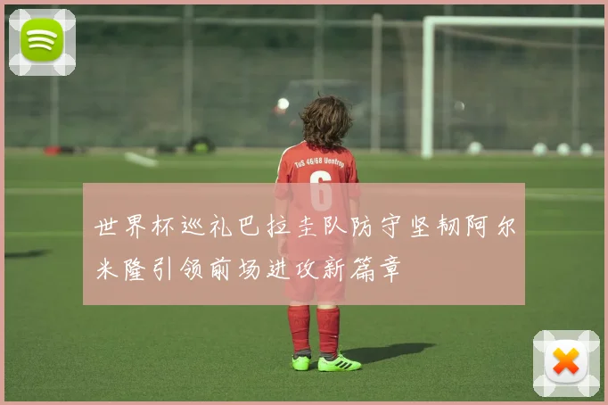 世界杯巡礼巴拉圭队防守坚韧阿尔米隆引领前场进攻新篇章