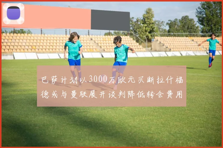 巴萨计划以3000万欧元买断拉什福德或与曼联展开谈判降低转会费用