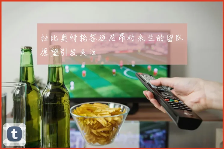 拉比奥特抢答迈尼昂对米兰的留队愿望引发关注