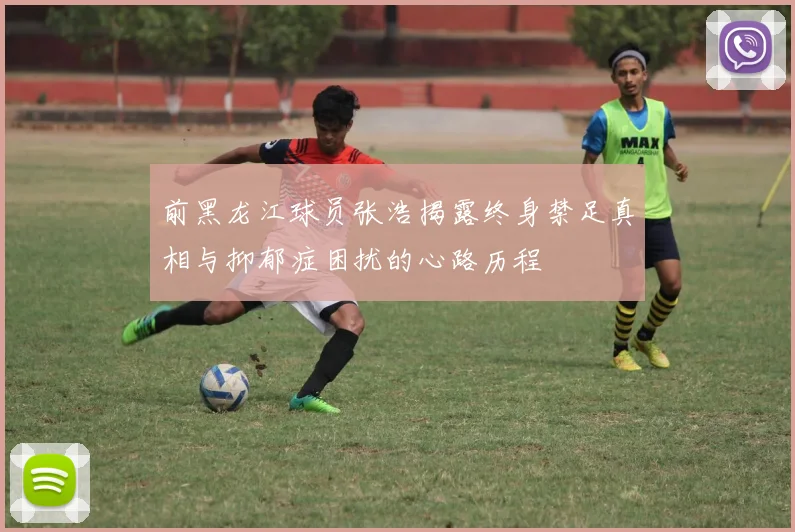 前黑龙江球员张浩揭露终身禁足真相与抑郁症困扰的心路历程