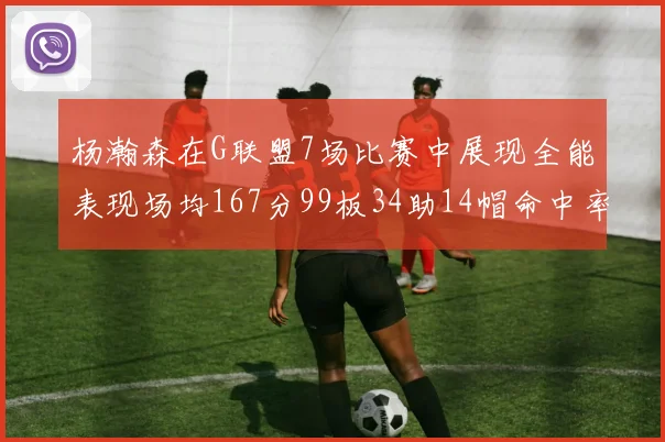 杨瀚森在G联盟7场比赛中展现全能表现场均167分99板34助14帽命中率超五成