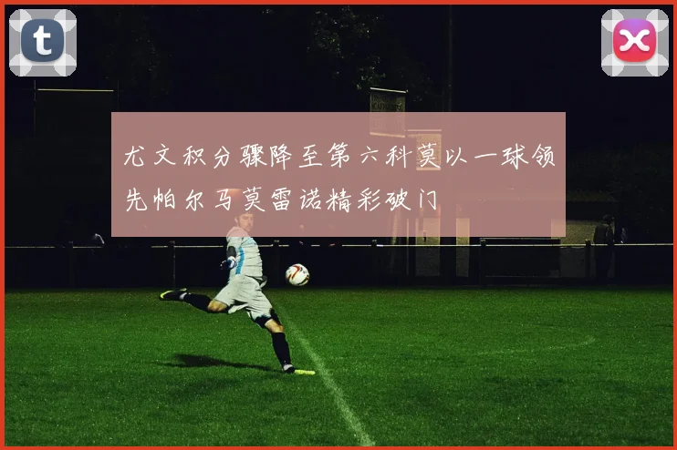 尤文积分骤降至第六科莫以一球领先帕尔马莫雷诺精彩破门