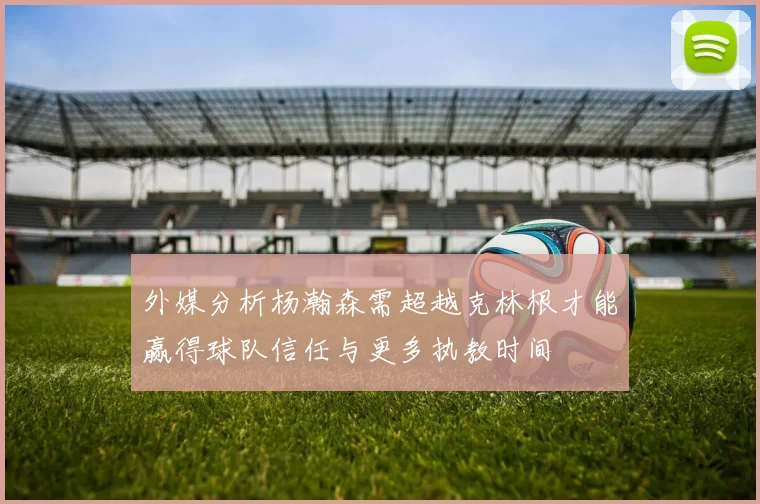 外媒分析杨瀚森需超越克林根才能赢得球队信任与更多执教时间