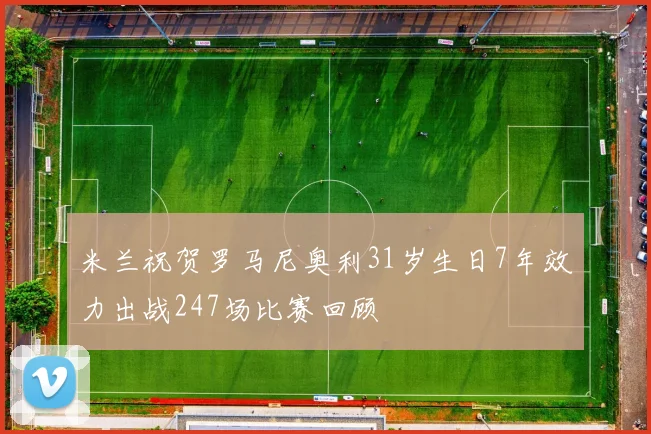 米兰祝贺罗马尼奥利31岁生日7年效力出战247场比赛回顾