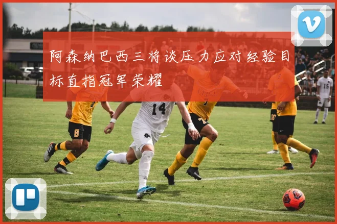 阿森纳巴西三将谈压力应对经验目标直指冠军荣耀