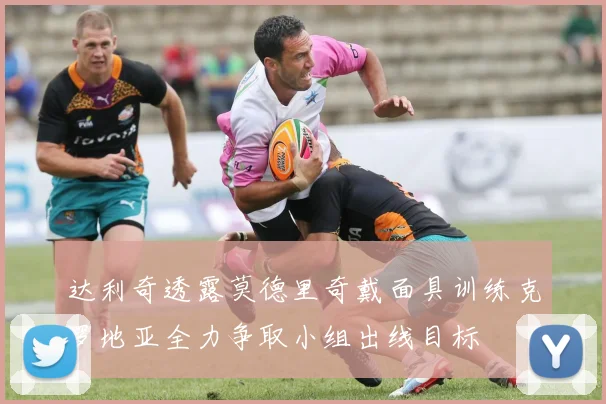 达利奇透露莫德里奇戴面具训练克罗地亚全力争取小组出线目标