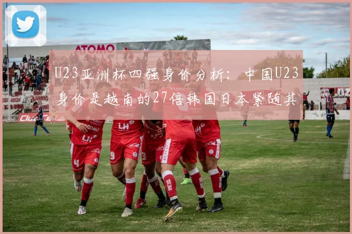 U23亚洲杯四强身价分析：中国U23身价是越南的27倍韩国日本紧随其后
