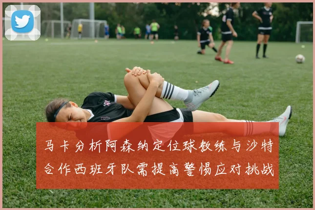 马卡分析阿森纳定位球教练与沙特合作西班牙队需提高警惕应对挑战