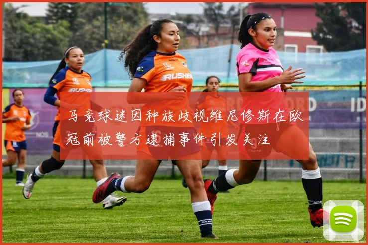 马竞球迷因种族歧视维尼修斯在欧冠前被警方逮捕事件引发关注