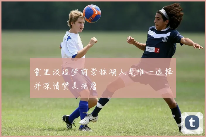 霍里谈追梦前景称湖人是唯一选择并深情赞美老詹