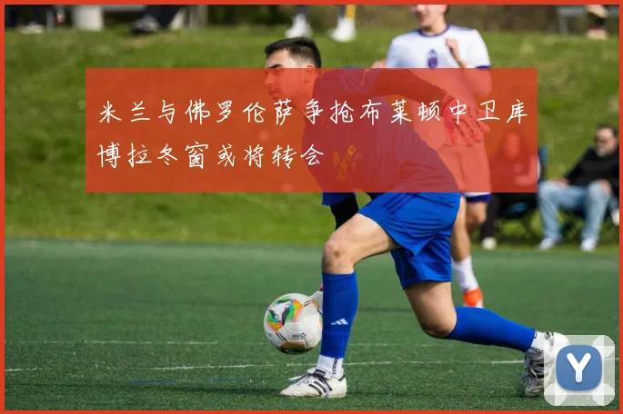米兰与佛罗伦萨争抢布莱顿中卫库博拉冬窗或将转会