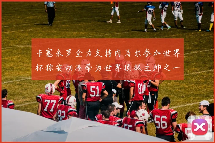 卡塞米罗全力支持内马尔参加世界杯称安切洛蒂为世界顶级主帅之一